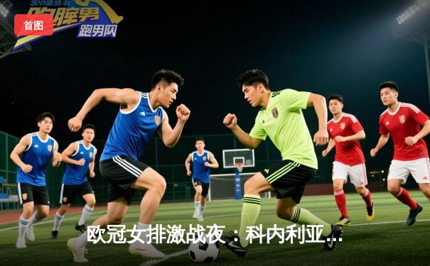 欧冠女排激战夜：科内利亚诺3-2险胜瓦基弗银行，埃格努狂砍30分率队晋级四强