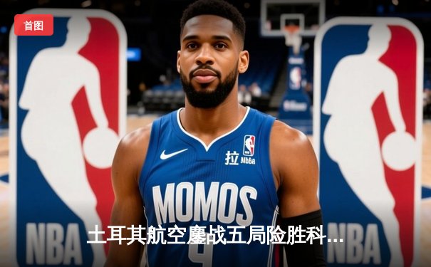 土耳其航空鏖战五局险胜科内利亚诺，埃格努36分难救主