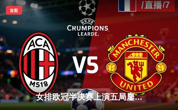 女排欧冠半决赛上演五局鏖战，伊萨奇巴希逆转科内利亚诺晋级决赛