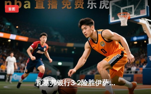 瓦基弗银行3-2险胜伊萨奇巴希，博斯科维奇空砍38分难救主