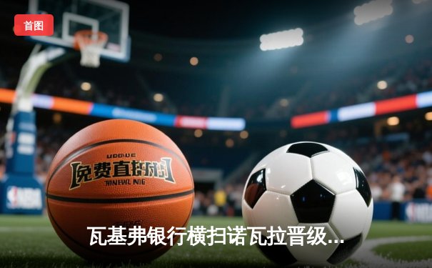 瓦基弗银行横扫诺瓦拉晋级欧冠四强，朱婷闪耀全场