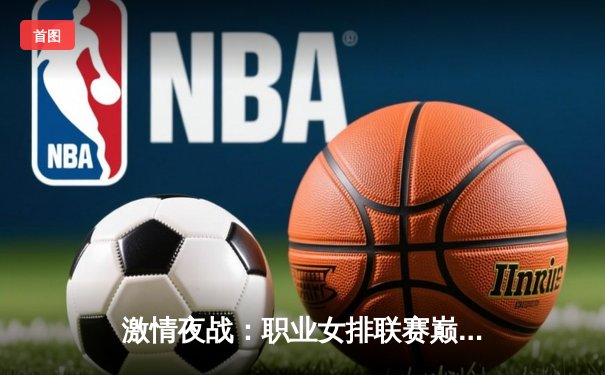 激情夜战：职业女排联赛巅峰对决，明星俱乐部客场险胜卫冕冠军