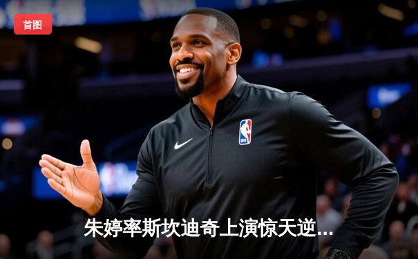 朱婷率斯坎迪奇上演惊天逆转，欧冠焦点战3-2力克伊萨奇巴希