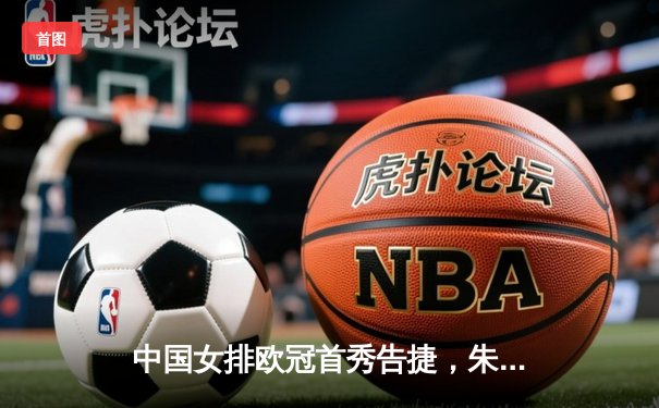 中国女排欧冠首秀告捷，朱婷领衔斯坎迪奇3-1逆转强敌