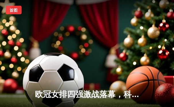 欧冠女排四强激战落幕，科内利亚诺惊天逆转夺决赛门票，哈克独砍36分闪耀全场