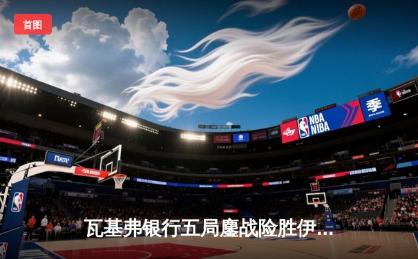 瓦基弗银行五局鏖战险胜伊萨奇巴希，朱婷前东家豪取欧冠开门红